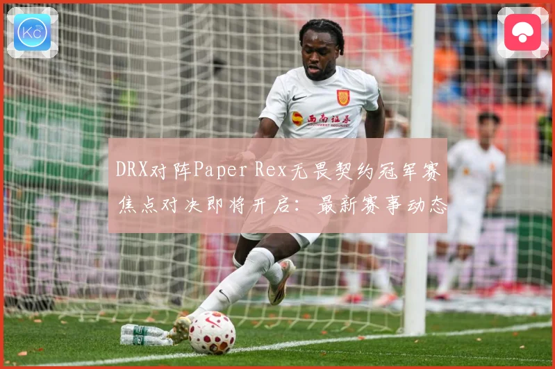 DRX对阵Paper Rex无畏契约冠军赛焦点对决即将开启：最新赛事动态与深度分析
