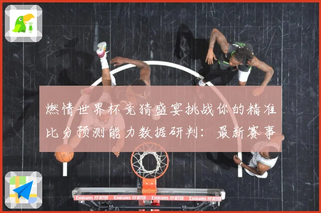燃情世界杯竞猜盛宴挑战你的精准比分预测能力数据研判：最新赛事动态与深度分析