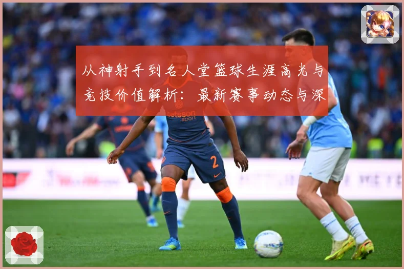 从神射手到名人堂篮球生涯高光与竞技价值解析：最新赛事动态与深度分析