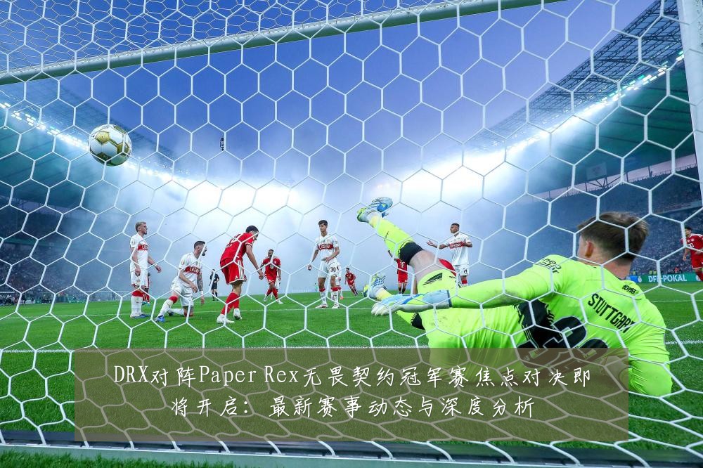 DRX对阵Paper Rex无畏契约冠军赛焦点对决即将开启：最新赛事动态与深度分析