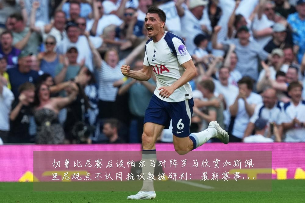 切鲁比尼赛后谈帕尔马对阵罗马欣赏加斯佩里尼观点不认同抗议数据研判:最新赛事动态与深度分析